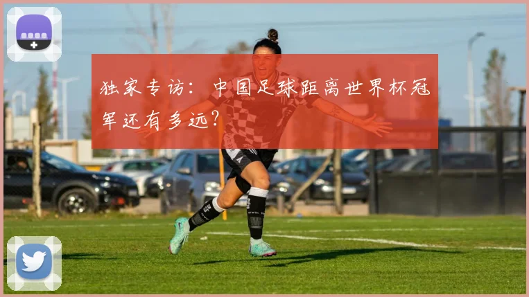 独家专访:中国足球距离世界杯冠军还有多远?