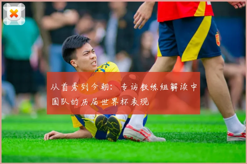 从首秀到今朝：专访教练组解读中国队的历届世界杯表现