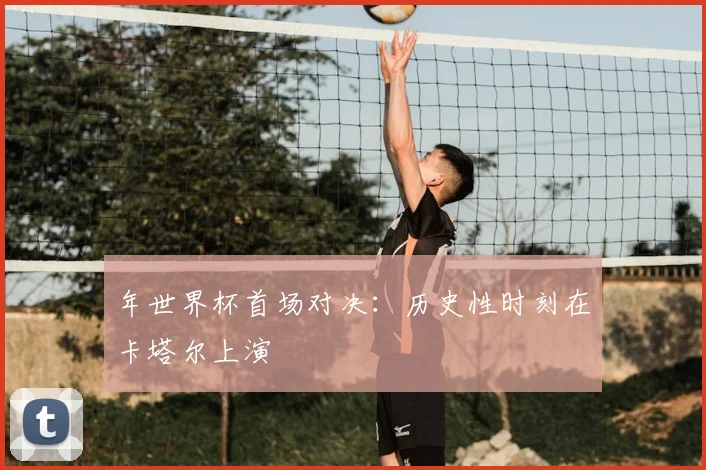 年世界杯首场对决:历史性时刻在卡塔尔上演