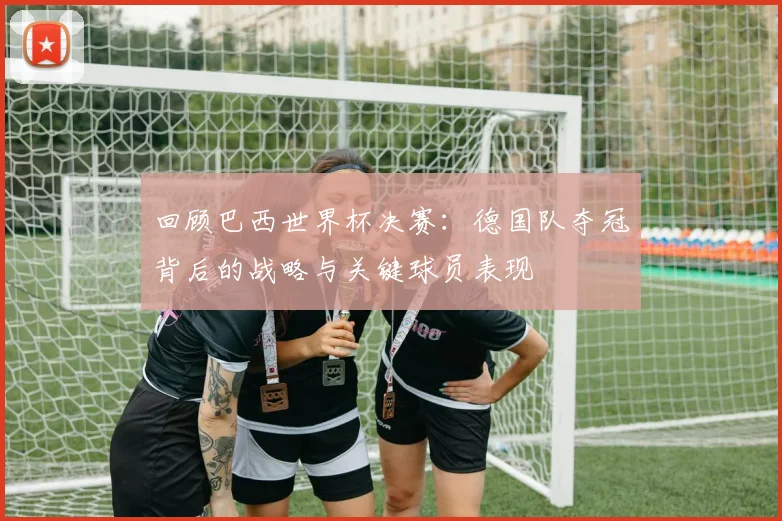 回顾巴西世界杯决赛：德国队夺冠背后的战略与关键球员表现