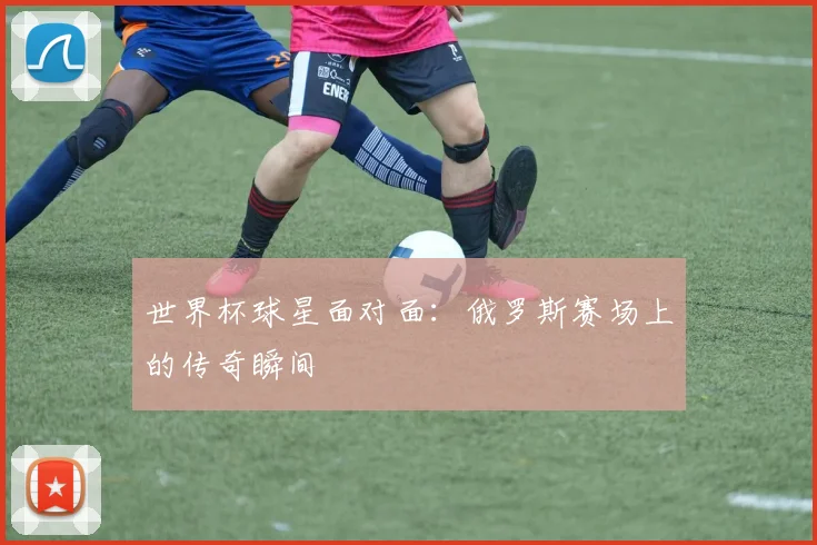 世界杯球星面对面:俄罗斯赛场上的传奇瞬间