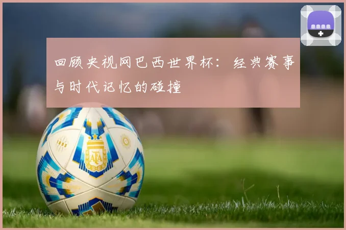 回顾央视网巴西世界杯：经典赛事与时代记忆的碰撞
