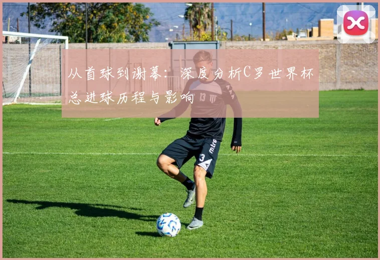 从首球到谢幕:深度分析C罗世界杯总进球历程与影响