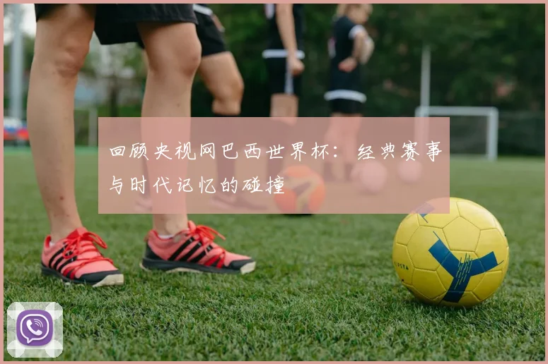 回顾央视网巴西世界杯：经典赛事与时代记忆的碰撞