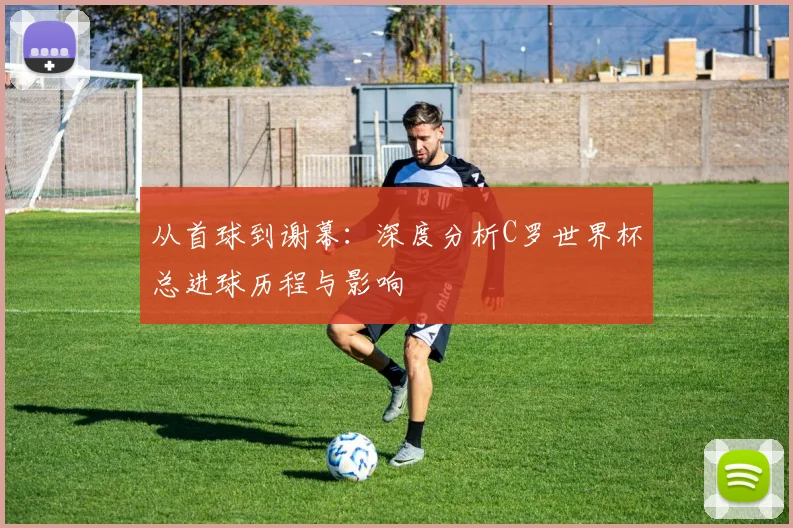 从首球到谢幕:深度分析C罗世界杯总进球历程与影响