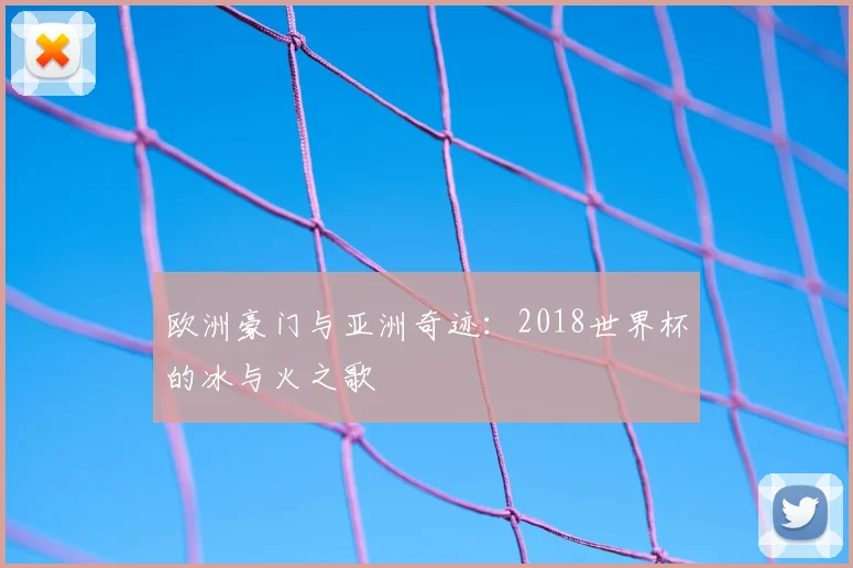 欧洲豪门与亚洲奇迹:2018世界杯的冰与火之歌