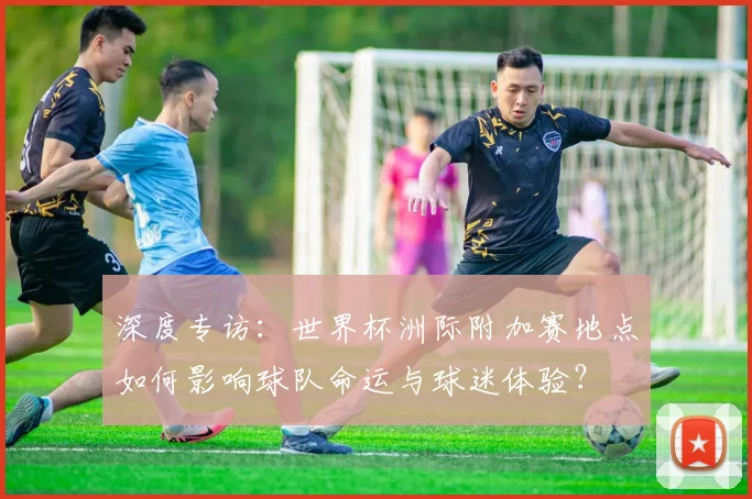 深度专访：世界杯洲际附加赛地点如何影响球队命运与球迷体验？