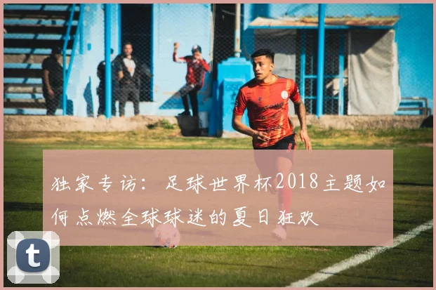 独家专访：足球世界杯2018主题如何点燃全球球迷的夏日狂欢