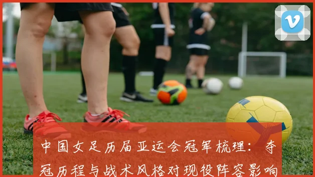 中国女足历届亚运会冠军梳理：夺冠历程与战术风格对现役阵容影响