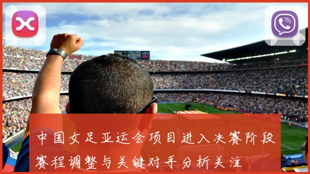 中国女足亚运会项目进入决赛阶段赛程调整与关键对手分析关注