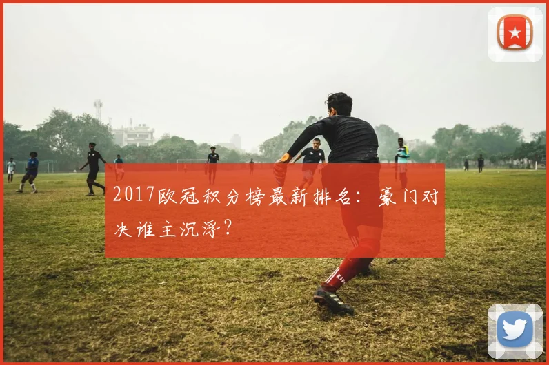 2017欧冠积分榜最新排名：豪门对决谁主沉浮？